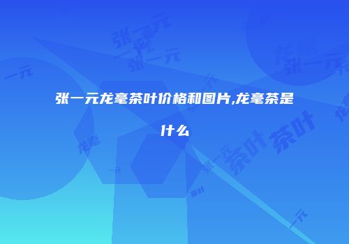 张一元龙毫茶叶价格和图片,龙毫茶是什么