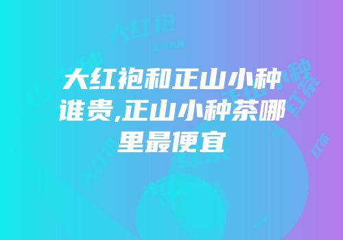 大红袍和正山小种谁贵,正山小种茶哪里最便宜