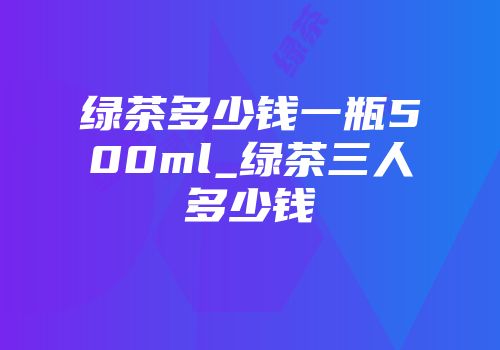 绿茶多少钱一瓶500ml_绿茶三人多少钱
