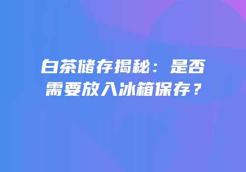 白茶储存揭秘：是否需要放入冰箱保存？