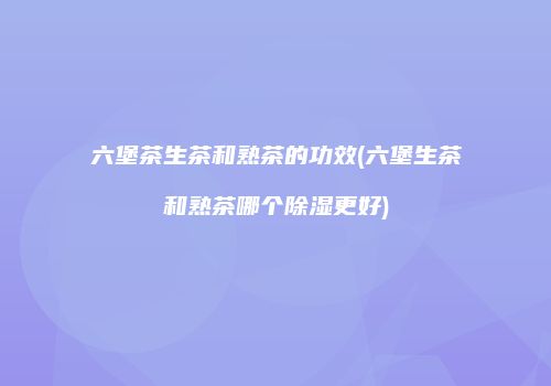 六堡茶生茶和熟茶的功效(六堡生茶和熟茶哪个除湿更好)