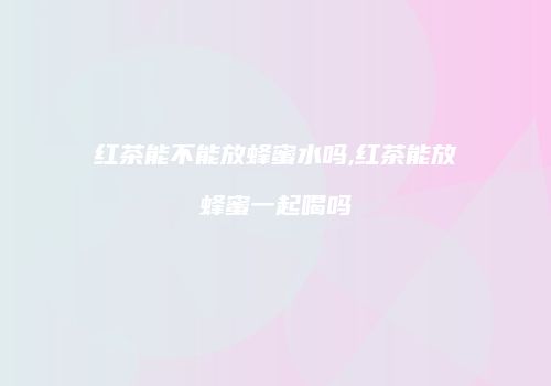 红茶能不能放蜂蜜水吗,红茶能放蜂蜜一起喝吗