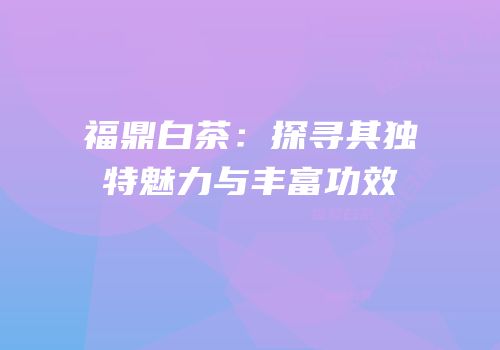 福鼎白茶：探寻其独特魅力与丰富功效