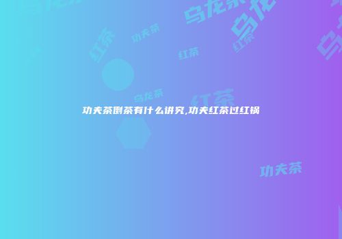 功夫茶倒茶有什么讲究,功夫红茶过红锅