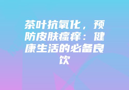 茶叶抗氧化，预防皮肤瘙痒：健康生活的必备良饮