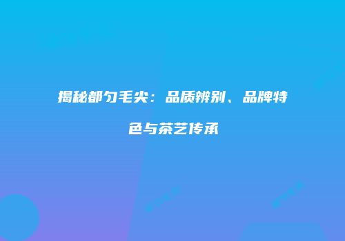 揭秘都匀毛尖：品质辨别、品牌特色与茶艺传承