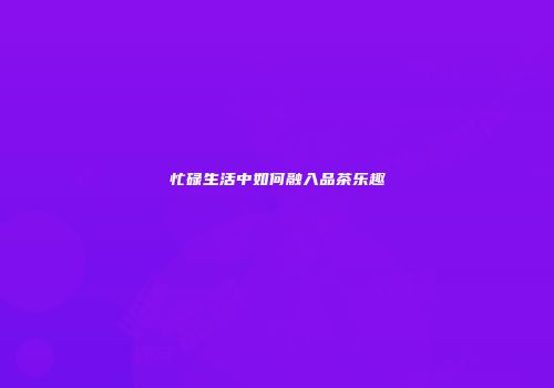 忙碌生活中如何融入品茶乐趣