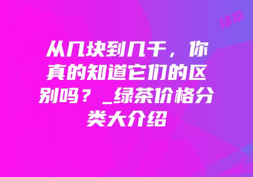 从几块到几千，你真的知道它们的区别吗？_绿茶价格分类大介绍