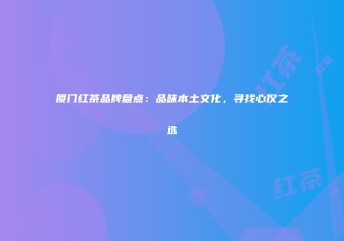 厦门红茶品牌盘点：品味本土文化，寻找心仪之选