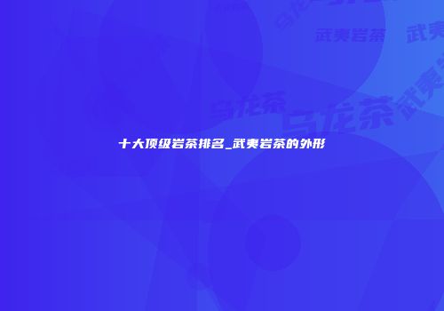 十大顶级岩茶排名_武夷岩茶的外形