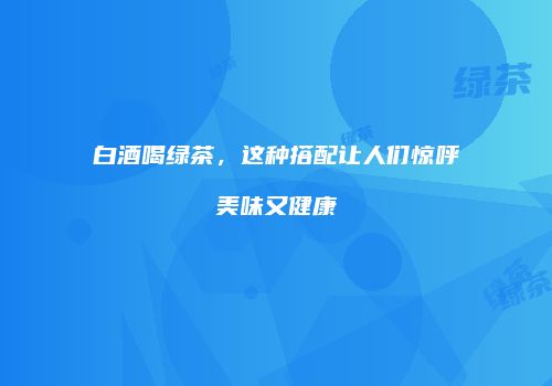 白酒喝绿茶，这种搭配让人们惊呼美味又健康