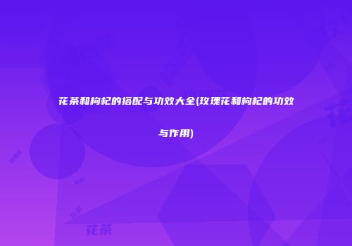 花茶和枸杞的搭配与功效大全(玫瑰花和枸杞的功效与作用)
