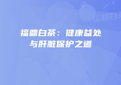 福鼎白茶：健康益处与肝脏保护之道