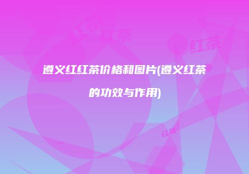 遵义红红茶价格和图片(遵义红茶的功效与作用)
