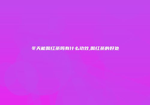 冬天能喝红茶吗有什么功效,喝红茶的好处