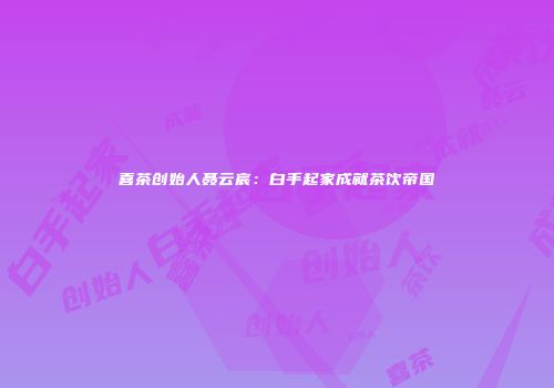 喜茶创始人聂云宸：白手起家成就茶饮帝国