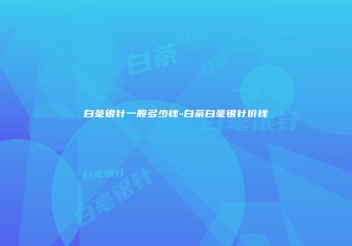 白毫银针一般多少钱-白茶白毫银针价钱