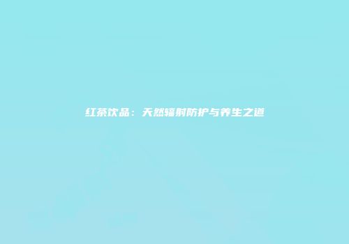 红茶饮品：天然辐射防护与养生之道