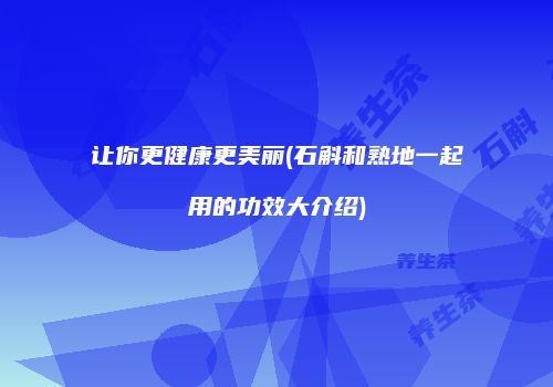 让你更健康更美丽(石斛和熟地一起用的功效大介绍)