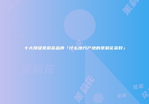 十大顶级茉莉茶品牌「什么地方产地的茉莉花茶好」