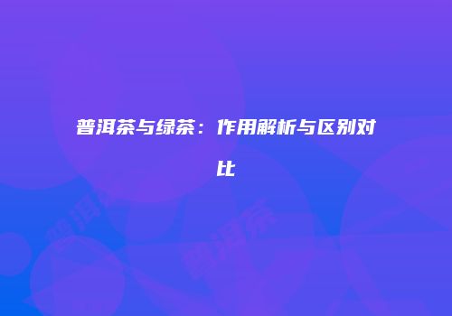 普洱茶与绿茶：作用解析与区别对比