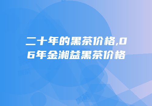 二十年的黑茶价格,06年金湘益黑茶价格