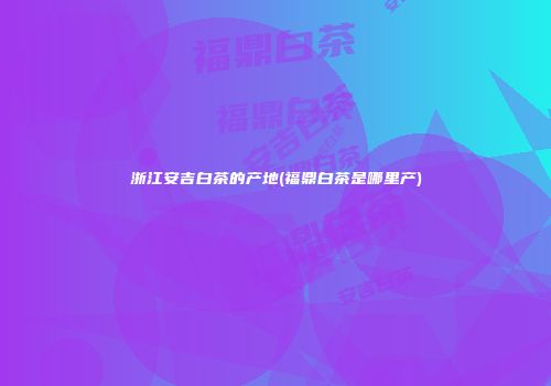 浙江安吉白茶的产地(福鼎白茶是哪里产)