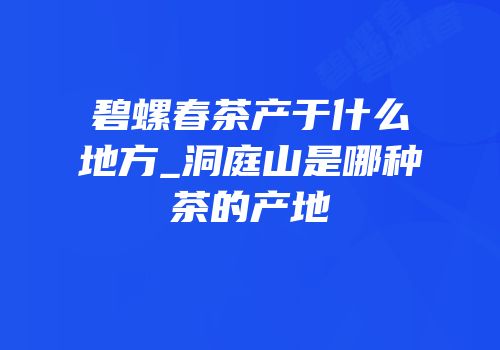 碧螺春茶产于什么地方_洞庭山是哪种茶的产地