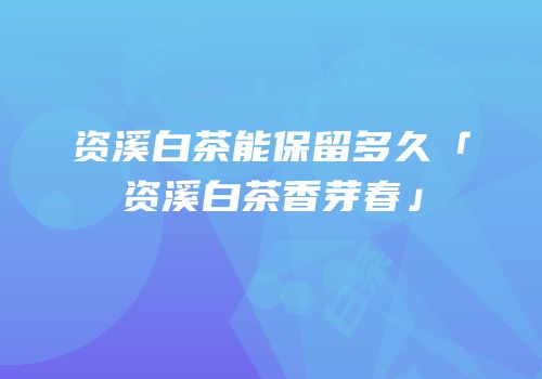 资溪白茶能保留多久「资溪白茶香芽春」