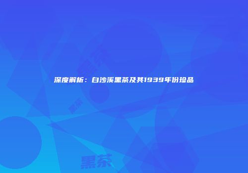 深度解析：白沙溪黑茶及其1939年份珍品