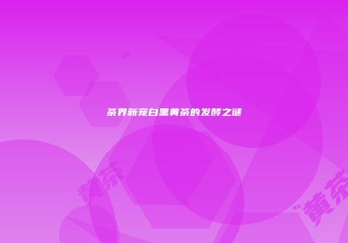 茶界新宠白黑黄茶的发酵之谜