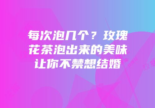 每次泡几个？玫瑰花茶泡出来的美味让你不禁想结婚