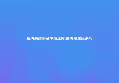普洱茶原料及市场走势,普洱茶是红茶吗