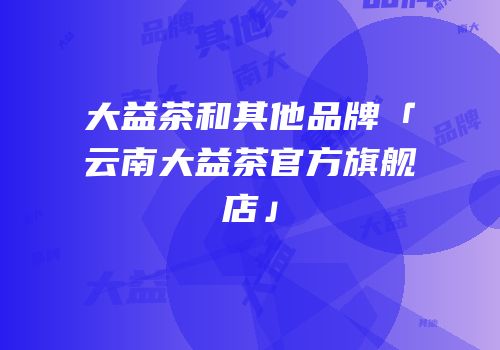 大益茶和其他品牌「云南大益茶官方旗舰店」