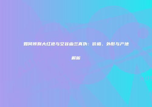 如何辨别大红袍与空谷幽兰真伪：价格、外形与产地解析