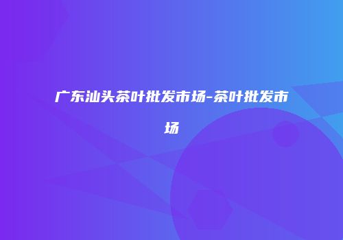 广东汕头茶叶批发市场-茶叶批发市场