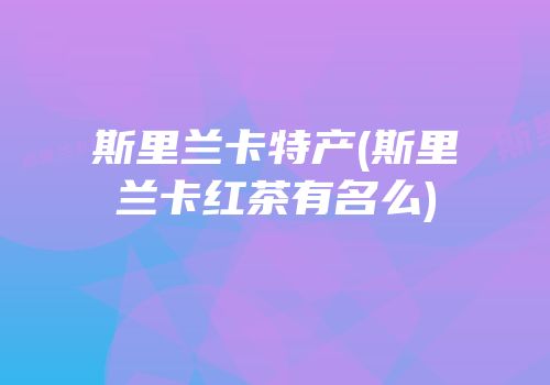 斯里兰卡特产(斯里兰卡红茶有名么)