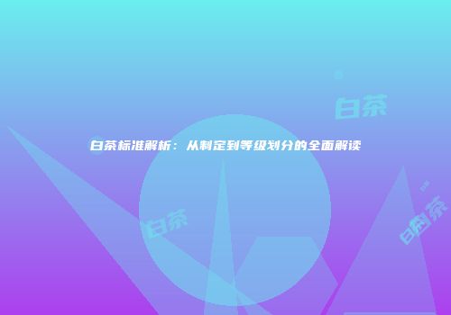 白茶标准解析：从制定到等级划分的全面解读