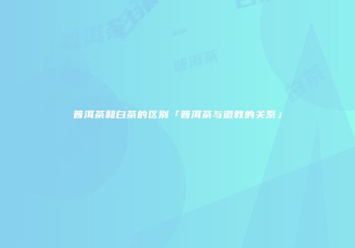 普洱茶和白茶的区别「普洱茶与道教的关系」
