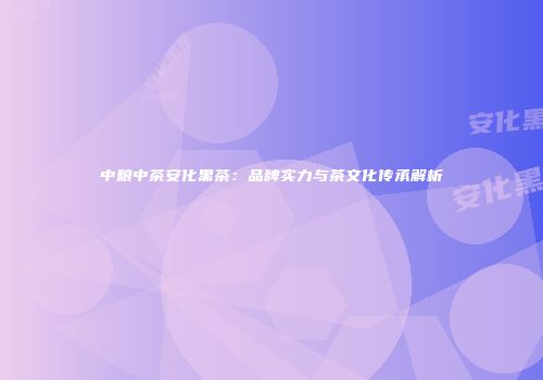 中粮中茶安化黑茶：品牌实力与茶文化传承解析