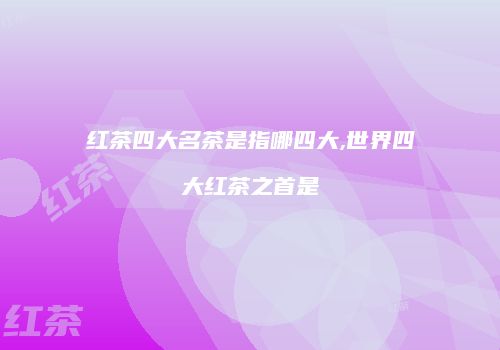 红茶四大名茶是指哪四大,世界四大红茶之首是