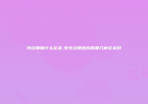 月经期喝什么花茶,女性经期适合喝哪几种花茶好