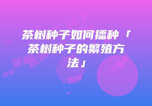 茶树种子如何播种「茶树种子的繁殖方法」