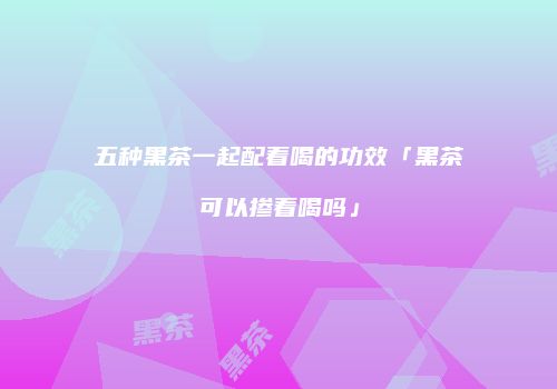五种黑茶一起配着喝的功效「黑茶可以掺着喝吗」