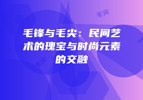 毛锋与毛尖：民间艺术的瑰宝与时尚元素的交融