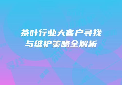 茶叶行业大客户寻找与维护策略全解析