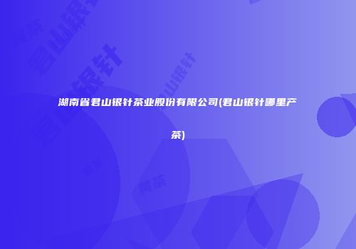 湖南省君山银针茶业股份有限公司(君山银针哪里产茶)