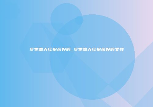 冬季喝大红袍茶好吗_冬季喝大红袍茶好吗女性