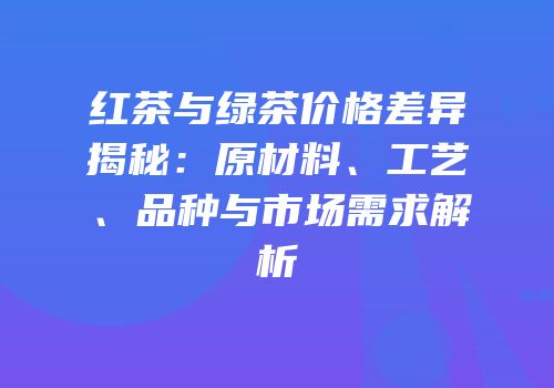 红茶与绿茶价格差异揭秘：原材料、工艺、品种与市场需求解析