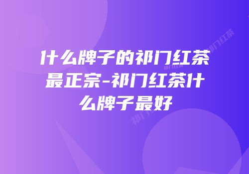 什么牌子的祁门红茶最正宗-祁门红茶什么牌子最好